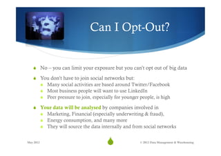 Can I Opt-Out?


   S  No – you can limit your exposure but you can’t opt out of big data

   S  You don’t have to join social networks but:
           S  Many social activities are based around Twitter/Facebook
           S  Most business people will want to use LinkedIn
           S  Peer pressure to join, especially for younger people, is high

   S  Your data will be analysed by companies involved in
           S  Marketing, Financial (especially underwriting & fraud),
           S  Energy consumption, and many more
           S  They will source the data internally and from social networks


May 2012
                                            S
                                             32              © 2012 Data Management & Warehousing
 