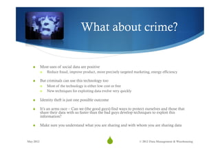 What about crime?


   S      Most uses of social data are positive
           S    Reduce fraud, improve product, more precisely targeted marketing, energy efficiency

   S      But criminals can use this technology too
           S    Most of the technology is either low cost or free
           S    New techniques for exploiting data evolve very quickly

   S      Identity theft is just one possible outcome

   S      It’s an arms race – Can we (the good guys) find ways to protect ourselves and those that
           share their data with us faster than the bad guys develop techniques to exploit this
           information?

   S      Make sure you understand what you are sharing and with whom you are sharing data



May 2012
                                                      S33                 © 2012 Data Management & Warehousing
 