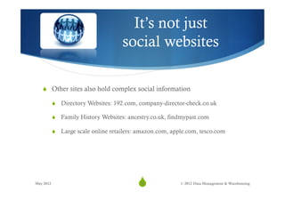 It’s not just
                                     social websites

   S  Other sites also hold complex social information

           S  Directory Websites: 192.com, company-director-check.co.uk

           S  Family History Websites: ancestry.co.uk, findmypast.com

           S  Large scale online retailers: amazon.com, apple.com, tesco.com




May 2012
                                           S
                                            35              © 2012 Data Management & Warehousing
 
