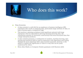 Who does this work?


   S  Data Scientists
       S  A data scientist is a job title for an employee or business intelligence (BI)
           consultant who excels at analysing data, particularly large amounts of data, to
           help a business gain a competitive edge
       S  The position is gaining acceptance (and significant salaries) with large
           enterprises who are interested in deriving meaning from big data, the
           voluminous amount of structured, unstructured and semi-structured data that
           a large enterprise produces.
       S  A data scientist possesses a combination of analytic, machine learning, data
           mining and statistical skills as well as experience with algorithms and coding.
           Perhaps the most important skill a data scientist possesses, however, is the
           ability to explain the significance of data in a way that can be easily
           understood by others.
       S  Most often Maths or Computer Studies graduates with Business skills



May 2012
                                             S
                                              36                © 2012 Data Management & Warehousing
 