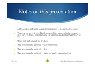 Notes on this presentation


   S  All trademarks and brand names are the property of their respective owners

   S  This presentation is designed to show capabilities, tools and techniques and is
           in no way condoning or condemning any organisation, product, technology or
           tool

   S  Other tools and products are available

   S  Data access may be restricted by user permissions

   S  Data access may be restricted by law

   S  Data access may be restricted by data provider terms & conditions



May 2012
                                            S37             © 2012 Data Management & Warehousing
 