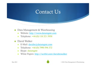Contact Us


   S  Data Management & Warehousing
       S  Website: http://www.datamgmt.com
       S  Telephone: +44 (0) 118 321 5930

   S  David Walker
       S  E-Mail: davidw@datamgmt.com
       S  Telephone: +44 (0) 7990 594 372
       S  Skype: datamgmt
       S  White Papers: http://scribd.com/davidmwalker


May 2012
                                  S
                                   38           © 2012 Data Management & Warehousing
 