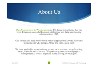 About Us


     Data Management & Warehousing is a UK based consultancy that has
     been delivering successful business intelligence and data warehousing
                             solutions since 1995.

    Our consultants have worked with major corporations around the world
            including the US, Europe, Africa and the Middle East.

    We have worked in many industry sectors such as telcos, manufacturing,
      retail, financial and transport. We provide governance and project
         management as well as expertise in the leading technologies.



May 2012
                                     S
                                      39             © 2012 Data Management & Warehousing
 