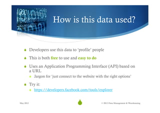 How is this data used?


   S  Developers use this data to ‘profile’ people

   S  This is both free to use and easy to do

   S  Uses an Application Programming Interface (API) based on
           a URL
           S  Jargon for ‘just connect to the website with the right options’

   S  Try it:
       S  https://developers.facebook.com/tools/explorer


May 2012
                                          S5             © 2012 Data Management & Warehousing
 