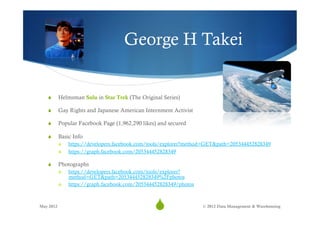 George H Takei


   S      Helmsman Sulu in Star Trek (The Original Series)

   S      Gay Rights and Japanese American Internment Activist

   S      Popular Facebook Page (1,962,290 likes) and secured

   S      Basic Info
           S    https://developers.facebook.com/tools/explorer?method=GET&path=205344452828349
           S    https://graph.facebook.com/205344452828349

   S      Photographs
           S    https://developers.facebook.com/tools/explorer?
                 method=GET&path=205344452828349%2Fphotos
           S    https://graph.facebook.com/205344452828349/photos



May 2012
                                                  S6                © 2012 Data Management & Warehousing
 