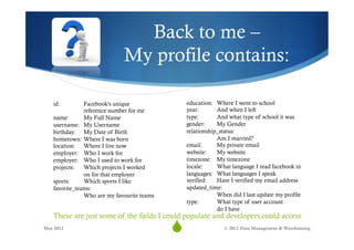 Back to me –
                             My profile contains:

   id:         Facebook's unique                 education: Where I went to school
               reference number for me           year:       And when I left
   name:       My Full Name                      type:       And what type of school it was
   username: My Username                         gender:     My Gender
   birthday: My Date of Birth                    relationship_status:
   hometown: Where I was born                                Am I married?
   location: Where I live now                    email:      My private email
   employer: Who I work for                      website:    My website
   employer: Who I used to work for              timezone: My timezone
   projects:   Which projects I worked           locale:     What language I read facebook in
               on for that employer              languages: What languages I speak
   sports:     Which sports I like               verified:   Have I verified my email address
   favorite_teams:                               updated_time:
               Who are my favourite teams                    When did I last update my profile
                                                 type:       What type of user account
                                                             do I have
   These are just some of the fields I could populate and developers could access
May 2012
                                            S
                                            8                  © 2012 Data Management & Warehousing
 