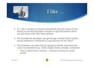 I like …


   S  If I ‘like’ a product or brand on Facebook then the owner of that
           brand can use the developers interface to get information about
           me and others who ‘like’ their product

   S  For example the developer can get the age, marital status, gender,
           sexual preference (‘interested in’) and location of the ‘likers’

   S  The developer can then look for groups of people who share the
           same characteristics (e.g. 18-25, single, female, straight, Liverpool)
           S  This is called Cluster Analysis – looking for groups of similar
               people


May 2012
                                           S
                                            9              © 2012 Data Management & Warehousing
 