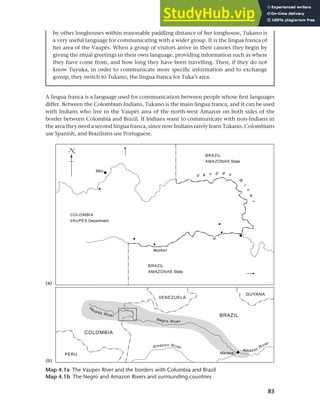 83
Chapter 4 Linguistic varieties and multilingual nations
by other longhouses within reasonable paddling distance of her longhouse, Tukano is
a very useful language for communicating with a wider group. It is the lingua franca of
her area of the Vaupés. When a group of visitors arrive in their canoes they begin by
giving the ritual greetings in their own language, providing information such as where
they have come from, and how long they have been travelling. Then, if they do not
know Tuyuka, in order to communicate more specific information and to exchange
gossip, they switch to Tukano, the lingua franca for Tuka’s area.
Map 4.1a The Vaupes River and the borders with Columbia and Brazil
Map 4.1b The Negro and Amazon Rivers and surrounding countries
A lingua franca is a language used for communication between people whose first languages
differ. Between the Colombian Indians, Tukano is the main lingua franca, and it can be used
with Indians who live in the Vaupés area of the north-west Amazon on both sides of the
border between Colombia and Brazil. If Indians want to communicate with non-Indians in
the area they need a second lingua franca, since non-Indians rarely learn Tukano. Colombians
use Spanish, and Brazilians use Portuguese.
 