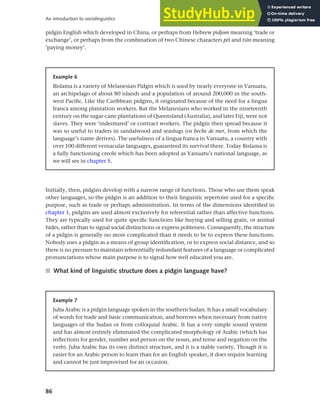 86
An introduction to sociolinguistics
Initially, then, pidgins develop with a narrow range of functions. Those who use them speak
other languages, so the pidgin is an addition to their linguistic repertoire used for a specific
purpose, such as trade or perhaps administration. In terms of the dimensions identified in
chapter 1, pidgins are used almost exclusively for referential rather than affective functions.
They are typically used for quite specific functions like buying and selling grain, or animal
hides, rather than to signal social distinctions or express politeness. Consequently, the structure
of a pidgin is generally no more complicated than it needs to be to express these functions.
Nobody uses a pidgin as a means of group identification, or to express social distance, and so
there is no pressure to maintain referentially redundant features of a language or complicated
pronunciations whose main purpose is to signal how well educated you are.
■ What kind of linguistic structure does a pidgin language have?
Example 7
Juba Arabic is a pidgin language spoken in the southern Sudan. It has a small vocabulary
of words for trade and basic communication, and borrows when necessary from native
languages of the Sudan or from colloquial Arabic. It has a very simple sound system
and has almost entirely eliminated the complicated morphology of Arabic (which has
inflections for gender, number and person on the noun, and tense and negation on the
verb). Juba Arabic has its own distinct structure, and it is a stable variety. Though it is
easier for an Arabic person to learn than for an English speaker, it does require learning
and cannot be just improvised for an occasion.
Example 6
Bislama is a variety of Melanesian Pidgin which is used by nearly everyone in Vanuatu,
an archipelago of about 80 islands and a population of around 200,000 in the south-
west Pacific. Like the Caribbean pidgins, it originated because of the need for a lingua
franca among plantation workers. But the Melanesians who worked in the nineteenth
century on the sugar-cane plantations of Queensland (Australia), and later Fiji, were not
slaves. They were ‘indentured’ or contract workers. The pidgin then spread because it
was so useful to traders in sandalwood and seaslugs (or beche de mer, from which the
language’s name derives). The usefulness of a lingua franca in Vanuatu, a country with
over 100 different vernacular languages, guaranteed its survival there. Today Bislama is
a fully functioning creole which has been adopted as Vanuatu’s national language, as
we will see in chapter 5.
pidgin English which developed in China, or perhaps from Hebrew pidjom meaning ‘trade or
exchange’, or perhaps from the combination of two Chinese characters péi and tsCn meaning
‘paying money’.
 