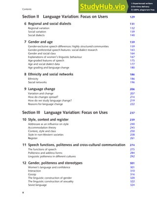 x
Contents
Section II Language Variation: Focus on Users 129
6 Regional and social dialects 131
Regional variation 132
Social variation 139
Social dialects 140
7 Gender and age 159
Gender-exclusive speech differences: highly structured communities 159
Gender-preferential speech features: social dialect research 163
Gender and social class 164
Explanations of women’s linguistic behaviour 167
Age-graded features of speech 175
Age and social dialect data 177
Age grading and language change 180
8 Ethnicity and social networks 186
Ethnicity 186
Social networks 196
9 Language change 206
Variation and change 207
How do changes spread? 214
How do we study language change? 219
Reasons for language change 222
Section III Language Variation: Focus on Uses 237
10 Style, context and register 239
Addressee as an influence on style 240
Accommodation theory 245
Context, style and class 250
Style in non-Western societies 258
Register 261
11 Speech functions, politeness and cross-cultural communication 274
The functions of speech 275
Politeness and address forms 284
Linguistic politeness in different cultures 292
12 Gender, politeness and stereotypes 301
Women’s language and confidence 301
Interaction 310
Gossip 316
The linguistic construction of gender 320
The linguistic construction of sexuality 322
Sexist language 324
 