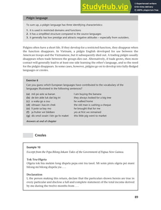 89
Chapter 4 Linguistic varieties and multilingual nations
To sum up, a pidgin language has three identifying characteristics:
1. it is used in restricted domains and functions
2. it has a simplified structure compared to the source languages
3. it generally has low prestige and attracts negative attitudes – especially from outsiders.
Pidgin language
Exercise 6
Can you guess which European languages have contributed to the vocabulary of the
languages illustrated in the following sentences?
(a) mô pe aste sa banan I am buying the banana
(b) de bin alde luk dat big tri they always looked for a big tree
(c) a waka go a osu he walked home
(d) olmaan i kas-im chek the old man is cashing a cheque
(e) li pote sa bay mo he brought that for me
(f) ja fruher wir bleiben yes at first we remained
(g) dis smol swain i bin go fo maket this little pig went to market
Answers at end of chapter
Example 10
Excerpt from the Pepa Bilong Inkam Takis of the Government of Papua New Guinea.
Tok Tru Olgeta
Olgeta tok hia mekim long dispela pepa emi tru tasol. Mi soim pinis olgeta pei mani
bilong mi bilong dispela yia . . .
Declaration
I, the person making this return, declare that the particulars shown herein are true in
every particular and disclose a full and complete statement of the total income derived
by me during the twelve months from . . .
Pidgins often have a short life. If they develop for a restricted function, they disappear when
the function disappears. In Vietnam, a pidgin English developed for use between the
American troops and the Vietnamese, but it subsequently died out. A trading pidgin usually
disappears when trade between the groups dies out. Alternatively, if trade grows, then more
contact will generally lead to at least one side learning the other’s language, and so the need
for the pidgin disappears. In some cases, however, pidgins go on to develop into fully-fledged
languages or creoles.
Creoles
 