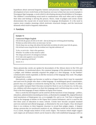 93
Chapter 4 Linguistic varieties and multilingual nations
hypotheses about universal linguistic features and processes. Opportunities to observe the
development of new creole forms at first hand are not easy to find, but one recent example is
Nicaraguan Sign Language, a creole which is developing among schoolchildren in Nicaragua.
The children’s overwhelming social need to communicate with each other and to express
their ideas and feelings is driving the process. Hence, study of pidgins and creoles clearly
demonstrates the crucial role of social factors in language development. It is the need to
express more complex meanings which motivates structural changes, and the functional
demands which lead to linguistic elaboration.
■ Functions
Example 13
Cameroon Pidgin English
Foh di foh dis graun oh foh no bi sehf – dat na di ting wei i di bring plenti hambag.
Wehda na sohm behta sehns sei mek man i tai hat
Foh di shap ston an shap stik dehm foh bad lohk wei dehm di wohri man foh dis graun,
Oh foh kari wowo ting foh fait dis trohbul wei i big laik sohlwata so?
To be, or not to be – that is the question;
Whether ’tis nobler in the mind to suffer
The slings and arrows of outrageous fortune
Or to take arms against a sea of troubles
And by opposing end them?
[Hamlet, III. i]
Many present-day creoles are spoken by descendants of the African slaves in the USA and
the Caribbean. As mentioned above, the common language of the plantation was generally
a pidgin, and children naturally acquired the pidgin as a first language. As the families’
communicative needs expanded, so did the resources of the language they used. The pidgin
developed into a creole.
Alternatively, a pidgin can become so useful as a lingua franca that it may be expanded
and used even by people who share a tribal language. In multilingual speech communities,
parents may use a pidgin so extensively during the day, in the market, at church, in offices
and on public transport that it becomes normal for them to use it at home too. In this case,
too, children will often acquire it as their first language and it will develop into a creole. Tok
Pisin is the first language of many children in Papua New Guinea.
Once a creole has developed it can be used for all the functions of any language – politics,
education, administration (including tax forms, as illustrated in example 10), original literature
(and translations of Shakespeare too, as in example 13), and so on. Tok Pisin is frequently
used as the language of debate in the Papua New Guinea Parliament, and it is used for the
first three years of education in many schools. Creoles have become accepted standard
and even national and official languages, as illustrated in the next chapter. Once developed
there is no evidence in their linguistic structure to reveal their pidgin origins. A linguist
doing a present-day (or synchronic) analysis of, say, Afrikaans would not be able to identify
it as a creole, though many believe it has creole origins. The features which might suggest
such origins are all features which can be found in other well-established languages with no
 