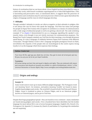 94
An introduction to sociolinguistics
history of creolisation that we can know about. (Even English has been described by some as
a latter-day creole, with French vocabulary superimposed on a Celtic/Old English base.) This
is fascinating and provocative since, as mentioned above, it suggests that the processes of
pidginisation and creolisation may be universal processes which reveal a great deal about the
origins of language and the ways in which languages develop.
■ Attitudes
Though outsiders’ attitudes to creoles are often as negative as their attitudes to pidgins, this
is not always the case for those who speak the language. Tok Pisin has status and prestige
for people in Papua New Guinea who recognise its usefulness as a means of communication
with a wide range of influential people as well as in getting a decent job. The code-switching
example 17 in chapter 2 demonstrated its use as a language signalling the speaker’s com-
munity status, even though it was not strictly necessary for communication purposes. The
Buang Taxi Truck Company similarly use Tok Pisin for their meetings, even though all present
speak Buang. It is also a language of solidarity between Papua New Guineans with different
vernaculars. Though Haitian Creole is the L language alongside prestigious French in Haiti,
nevertheless the majority of the people who are monolingual in the creole express strong
loyalty to it as the language which best expresses their feelings.
Tout moun fèt lib, egal ego pou diyite kou wè dwa. Nou gen la rezon ak la konsyans epi nou
fèt pou nou aji youn ak lot ak yon lespri fwatènite.
Translation
All human beings are born free and equal in dignity and rights. They are endowed with reason
and conscience and should act towards one another in a spirit of brotherhood. (Article 1 of the
Universal Declaration of Human Rights) http://www.omniglot.com/writing/haitiancreole.htm
Haitian Creole text
Origins and endings
Example 14
Some words seem to turn up in many different pidgin languages. The Portuguese word
savi meaning ‘know’, for instance, and palava meaning ‘trouble’ are found in many
English-based pidgins and creoles. The word bell is heard in both Tok Pisin and Chinese
Pidgin. Grease is rendered as glease in Chinese Pidgin, and in an American pidgin
known as Chinook Jargon, and as gris in Tok Pisin.
Despite their huge geographical spread – they are found in every continent – many similarities
are found among pidgins and creoles. Over a hundred have been identified, but the lexifier
language for most (about 85) is one of seven European languages: English (35), French (15),
Portuguese (14), Spanish (7), German (6), Dutch (5) and Italian (3). So perhaps the similarities
are not surprising.
 
