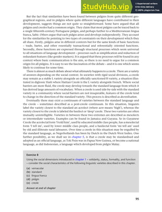 95
Chapter 4 Linguistic varieties and multilingual nations
But the fact that similarities have been found between pidgins from quite different geo-
graphical regions, and in pidgins where quite different languages have contributed to their
development, suggests things are not quite so straightforward. Some have argued that all
pidgins and creoles had a common origin. They claim that most pidgins can be traced back to
a single fifteenth-century Portuguese pidgin, and perhaps further to a Mediterranean lingua
franca, Sabir. Others argue that each pidgin arises and develops independently. They account
for the similarities by pointing to two types of constraints on their development which they
all share. Firstly, pidgins arise in different contexts but for the same kinds of basic functions
– trade, barter, and other essentially transactional and referentially oriented functions.
Secondly, these functions are expressed through structural processes which seem universal
to all situations of language development – processes such as simplification and reduction of
redundant features (like gender markers). It is argued that these processes will be found in any
context where basic communication is the aim, so there is no need to argue for a common
origin for all pidgins. It is easy to see the fascination of the debate – and it is one which seems
likely to continue for some time.
There is almost as much debate about what ultimately happens to a creole. There are a variety
of answers depending on the social context. In societies with rigid social divisions, a creole
may remain as a stable L variety alongside an officially sanctioned H variety, a situation illus-
trated in diglossic Haiti where Haitian Creole is the L variety alongside French. Where social
barriers are more fluid, the creole may develop towards the standard language from which it
has derived large amounts of vocabulary. When a creole is used side-by-side with the standard
variety in a community where social barriers are not insuperable, features of the creole tend
to change in the direction of the standard variety. This process is described as decreolisation.
Eventually there may exist a continuum of varieties between the standard language and
the creole – sometimes described as a post-creole continuum. In this situation, linguists
label the variety closest to the standard an acrolect (where acro means ‘high’), whereas the
variety closest to the creole is labeled the basilect or ‘deep’ creole. These two varieties are often
mutually unintelligible. Varieties in between these two extremes are described as mesolects
or intermediate varieties. Examples can be found in Jamaica and Guyana. So in Guyanese
Creole the acrolectal form ‘I told him’, used by educated middle class people, has a mesolectal
form ‘I tell im’, used by lower middle class people, and a basilectal form ‘mi tell am’ used
by old and illiterate rural labourers. Over time a creole in this situation may be engulfed by
the standard language, as Negerhollands has been by Dutch in the Dutch West Indies. One
further possibility, as we shall see in chapter 5, is that a creole may be standardised and
adopted as an official language, as Tok Pisin was in Papua New Guinea, or become a national
language, as did Indonesian, a language which developed from pidgin Malay.
Exercise 8
Using the social dimensions introduced in chapter 1 – solidarity, status, formality, and function
– consider the social characteristics of the following linguistic varieties described in this chapter.
(a) vernacular
(b) standard
(c) lingua franca
(d) pidgin
(e) creole
Answer at end of chapter
 
