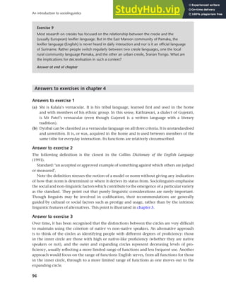 96
An introduction to sociolinguistics
Answers to exercises in chapter 4
Answers to exercise 1
(a) Shi is Kalala’s vernacular. It is his tribal language, learned first and used in the home
and with members of his ethnic group. In this sense, Kathiawari, a dialect of Gujerati,
is Mr Patel’s vernacular (even though Gujerati is a written language with a literary
tradition).
(b) Dyirbal can be classified as a vernacular language on all three criteria. It is unstandardised
and unwritten. It is, or was, acquired in the home and is used between members of the
same tribe for everyday interaction. Its functions are relatively circumscribed.
Answer to exercise 2
The following definition is the closest in the Collins Dictionary of the English Language
(1991).
Standard: ‘an accepted or approved example of something against which others are judged
or measured’.
Note the definition stresses the notion of a model or norm without giving any indication
of how that norm is determined or where it derives its status from. Sociolinguists emphasise
the social and non-linguistic factors which contribute to the emergence of a particular variety
as the standard. They point out that purely linguistic considerations are rarely important.
Though linguists may be involved in codification, their recommendations are generally
guided by cultural or social factors such as prestige and usage, rather than by the intrinsic
linguistic features of alternatives. This point is illustrated in chapter 5.
Answer to exercise 3
Over time, it has been recognised that the distinctions between the circles are very difficult
to maintain using the criterion of native vs non-native speakers. An alternative approach
is to think of the circles as identifying people with different degrees of proficiency: those
in the inner circle are those with high or native-like proficiency (whether they are native
speakers or not), and the outer and expanding circles represent decreasing levels of pro-
ficiency, usually reflecting a more limited range of functions and less frequent use. Another
approach would focus on the range of functions English serves, from all functions for those
in the inner circle, through to a more limited range of functions as one moves out to the
expanding circle.
Exercise 9
Most research on creoles has focused on the relationship between the creole and the
(usually European) lexifier language. But in the East Maroon community of Pamaka, the
lexifier language (English) is never heard in daily interaction and nor is it an official language
of Suriname. Rather people switch regularly between two creole languages, one the local
rural community language Pamaka, and the other an urban creole, Sranan Tongo. What are
the implications for decreolisation in such a context?
Answer at end of chapter
 