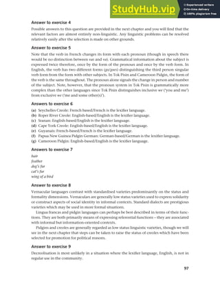97
Chapter 4 Linguistic varieties and multilingual nations
Answer to exercise 4
Possible answers to this question are provided in the next chapter and you will find that the
relevant factors are almost entirely non-linguistic. Any linguistic problems can be resolved
relatively easily after the selection is made on other grounds.
Answer to exercise 5
Note that the verb in French changes its form with each pronoun (though in speech there
would be no distinction between vas and va). Grammatical information about the subject is
expressed twice therefore, once by the form of the pronoun and once by the verb form. In
English, the verb has two different forms (go/goes) distinguishing the third person singular
verb form from the form with other subjects. In Tok Pisin and Cameroon Pidgin, the form of
the verb is the same throughout. The pronoun alone signals the change in person and number
of the subject. Note, however, that the pronoun system in Tok Pisin is grammatically more
complex than the other languages since Tok Pisin distinguishes inclusive we (‘you and me’)
from exclusive we (‘me and some other(s)’).
Answers to exercise 6
(a) Seychelles Creole: French based/French is the lexifier language.
(b) Roper River Creole: English-based/English is the lexifier language.
(c) Sranan: English-based/English is the lexifier language.
(d) Cape York Creole: English-based/English is the lexifier language.
(e) Guyanais: French-based/French is the lexifier language.
(f) Papua New Guinea Pidgin German: German-based/German is the lexifier language.
(g) Cameroon Pidgin: English-based/English is the lexifier language.
Answers to exercise 7
hair
feather
dog’s fur
cat’s fur
wing of a bird
Answer to exercise 8
Vernacular languages contrast with standardised varieties predominantly on the status and
formality dimensions. Vernaculars are generally low status varieties used to express solidarity
or construct aspects of social identity in informal contexts. Standard dialects are prestigious
varieties which may be used in more formal situations.
Lingua francas and pidgin languages can perhaps be best described in terms of their func-
tions. They are both primarily means of expressing referential functions – they are associated
with informal but information-oriented contexts.
Pidgins and creoles are generally regarded as low status linguistic varieties, though we will
see in the next chapter that steps can be taken to raise the status of creoles which have been
selected for promotion for political reasons.
Answer to exercise 9
Decreolisation is most unlikely in a situation where the lexifier language, English, is not in
regular use in the community.
 