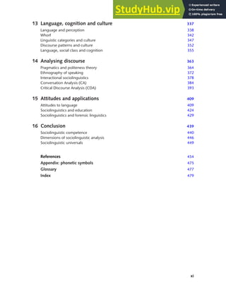 xi
Contents
13 Language, cognition and culture 337
Language and perception 338
Whorf 342
Linguistic categories and culture 347
Discourse patterns and culture 352
Language, social class and cognition 355
14 Analysing discourse 363
Pragmatics and politeness theory 364
Ethnography of speaking 372
Interactional sociolinguistics 378
Conversation Analysis (CA) 384
Critical Discourse Analysis (CDA) 393
15 Attitudes and applications 409
Attitudes to language 409
Sociolinguistics and education 424
Sociolinguistics and forensic linguistics 429
16 Conclusion 439
Sociolinguistic competence 440
Dimensions of sociolinguistic analysis 446
Sociolinguistic universals 449
References 454
Appendix: phonetic symbols 475
Glossary 477
Index 479
 