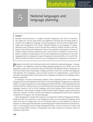 100
Paraguay is the only Latin American nation with a distinctive national language – Guaraní.
Guaraní is an indigenous American Indian language spoken by over 90 per cent of the
population, and it has co-existed for the past 300 years with Spanish (which is spoken by no
more than 60 per cent of the people). Paraguay provides a clear case of stable broad diglossia,
with Spanish, the H language, used in formal contexts, for administration, a great deal of
education and legal business, and Guaraní, the L language of solidarity, the language of love,
humour and poetry.
In Paraguay, we find an interesting example of the competing claims of an indigenous
language and a world language for the status of national language. Paraguayans are generally
happy to recognise Spanish as a useful language for official business. But though Spanish and
Guaraní both have official status, it is Guaraní which most people regard as their real national
language. Guaraní is felt to be the language which best expresses their distinctive culture
and traditions. These positive feelings towards Guaraní make Paraguay unique among Latin
American countries. In other countries, the indigenous languages have little status compared
to Spanish or Portuguese, the colonial languages.
Many Paraguayans consider that Guaraní is an important symbol of Paraguayan identity.
People feel that you cannot be a true Paraguayan unless you can speak the language. Some
claim that there are things they can say in Guaraní which are more difficult to express in
Spanish. So while people find Spanish a useful language for formal and business interactions,
and it is increasingly heard in urban Paraguayan homes, most are proud of Guaraní and
express strong loyalty towards it. Paraguayans who meet overseas, for instance, often use
Guaraní to each other.
National languages and
language planning
5
5
Example 1
Reinaldo Decoud Larrosa is a highly educated Paraguayan who lives in Asunción,
the capital city. He has spent many years fighting to develop and encourage pride in
Guaraní, the indigenous language, among Paraguayans from all social backgrounds.
Upper-class Paraguayans have always regarded Spanish as the language of culture,
education and civilisation, and in the past they tended to belittle Guaraní as the lan-
guage of the ill-bred and uneducated. Larrosa has pointed to the linguistic richness of
Guaraní, with its fourteen indicative tenses, and extensive vocabulary in areas such as
botany, medicine and agriculture. He has also emphasised its importance as the only
language which can adequately express Paraguayan national identity. As a result of his
efforts and those of others, Guaraní is now a language most Paraguayans are proud of.
 