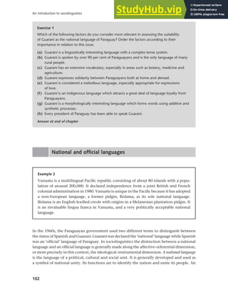102
An introduction to sociolinguistics
National and official languages
Example 2
Vanuatu is a multilingual Pacific republic consisting of about 80 islands with a popu-
lation of around 200,000. It declared independence from a joint British and French
colonial administration in 1980. Vanuatu is unique in the Pacific because it has adopted
a non-European language, a former pidgin, Bislama, as its sole national language.
Bislama is an English-lexified creole with origins in a Melanesian plantation pidgin. It
is an invaluable lingua franca in Vanuatu, and a very politically acceptable national
language.
In the 1960s, the Paraguayan government used two different terms to distinguish between
the status of Spanish and Guaraní: Guaraní was declared the ‘national’ language while Spanish
was an ‘official’ language of Paraguay. In sociolinguistics the distinction between a national
language and an official language is generally made along the affective–referential dimension,
or more precisely in this context, the ideological–instrumental dimension. A national language
is the language of a political, cultural and social unit. It is generally developed and used as
a symbol of national unity. Its functions are to identify the nation and unite its people. An
Exercise 1
Which of the following factors do you consider most relevant in assessing the suitability
of Guaraní as the national language of Paraguay? Order the factors according to their
importance in relation to this issue.
(a) Guaraní is a linguistically interesting language with a complex tense system.
(b) Guaraní is spoken by over 90 per cent of Paraguayans and is the only language of many
rural people.
(c) Guaraní has an extensive vocabulary, especially in areas such as botany, medicine and
agriculture.
(d) Guaraní expresses solidarity between Paraguayans both at home and abroad.
(e) Guaraní is considered a melodious language, especially appropriate for expressions
of love.
(f) Guaraní is an indigenous language which attracts a great deal of language loyalty from
Paraguayans.
(g) Guaraní is a morphologically interesting language which forms words using additive and
synthetic processes.
(h) Every president of Paraguay has been able to speak Guaraní.
Answer at end of chapter
 