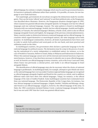 103
Chapter 5 National languages and language planning
official language, by contrast, is simply a language which may be used for government business.
Its function is primarily utilitarian rather than symbolic. It is possible, of course, for one lan-
guage to serve both functions.
Not surprisingly, governments do not always recognise the distinctions made by sociolin-
guists. They use the terms ‘official’ and ‘national’ to suit their political ends, as the Paraguayan
case described above illustrates. However, the Paraguayan situation changed again in 1992,
when Guaraní was granted official status alongside Spanish. So Paraguay now has two official
languages and one national language, Guaraní. The same pattern is found in multilingual
Tanzania with one national language, Swahili, but two official languages, Swahili and English.
Similarly, in Vanuatu, the national language is Bislama, a Pacific creole, and it is also an official
language alongside French and English, the languages of the previous colonial administrators.
Many countries make no distinction between a national language and an official language. In
countries which regard themselves as monolingual nations, the same language serves both
purposes. In multilingual communities, however, all kinds of permutations have been used
in order to satisfy both political and social goals on the one hand, and more practical and
utilitarian needs on the other.
In multilingual countries, the government often declares a particular language to be the
national language for political reasons. The declaration may be a step in the process of assert-
ing the nationhood of a newly independent or established nation, for instance, as in the
case of Swahili in Tanzania, Hebrew in Israel, Malay in Malaysia and Indonesian in Indonesia.
Where this national language cannot serve all the internal and external functions of govern-
ment business, however, it has then been necessary to identify one or more official languages
as well. So French is an official language in many countries, such as the Ivory Coast and Chad,
where France was previously a colonial power, and Arabic is an official language in Israel
alongside Hebrew.
The identification of official languages may also be necessary when the choice of national
language is problematic. In multilingual India, for example, attempts to give Hindi sole status
as the national language have not succeeded. Fourteen regional Indian languages are recognised
as official languages alongside English and Hindi for the country as a whole, and in addition
different states each have their own official languages. Telegu, for instance, is the official
language of the state of Andhra Pradesh. Some multilingual countries have nominated more
than one national language. The Democratic Republic of the Congo-Zaire, for instance, has
four African languages as national languages, Lingala, Swahili, Tshiluba and Kikongo, along-
side French as an official language. Lingala is, however, the official language of the army. In
Haiti, the 1983 constitution declared Haitian Creole a national language alongside French,
but it was not until 1987 that the Creole was granted official status.
Exercise 2
Can you fill in the following table?
Why do you think some countries have more than one language with official status?
▲
 