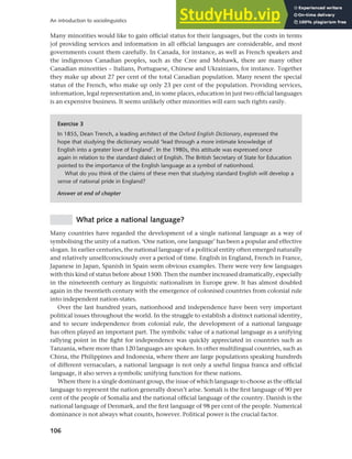 106
An introduction to sociolinguistics
Many minorities would like to gain official status for their languages, but the costs in terms
|of providing services and information in all official languages are considerable, and most
governments count them carefully. In Canada, for instance, as well as French speakers and
the indigenous Canadian peoples, such as the Cree and Mohawk, there are many other
Canadian minorities – Italians, Portuguese, Chinese and Ukrainians, for instance. Together
they make up about 27 per cent of the total Canadian population. Many resent the special
status of the French, who make up only 23 per cent of the population. Providing services,
information, legal representation and, in some places, education in just two official languages
is an expensive business. It seems unlikely other minorities will earn such rights easily.
Exercise 3
In 1855, Dean Trench, a leading architect of the Oxford English Dictionary, expressed the
hope that studying the dictionary would ‘lead through a more intimate knowledge of
English into a greater love of England’. In the 1980s, this attitude was expressed once
again in relation to the standard dialect of English. The British Secretary of State for Education
pointed to the importance of the English language as a symbol of nationhood.
What do you think of the claims of these men that studying standard English will develop a
sense of national pride in England?
Answer at end of chapter
What price a national language?
Many countries have regarded the development of a single national language as a way of
symbolising the unity of a nation. ‘One nation, one language’ has been a popular and effective
slogan. In earlier centuries, the national language of a political entity often emerged naturally
and relatively unselfconsciously over a period of time. English in England, French in France,
Japanese in Japan, Spanish in Spain seem obvious examples. There were very few languages
with this kind of status before about 1500. Then the number increased dramatically, especially
in the nineteenth century as linguistic nationalism in Europe grew. It has almost doubled
again in the twentieth century with the emergence of colonised countries from colonial rule
into independent nation-states.
Over the last hundred years, nationhood and independence have been very important
political issues throughout the world. In the struggle to establish a distinct national identity,
and to secure independence from colonial rule, the development of a national language
has often played an important part. The symbolic value of a national language as a unifying
rallying point in the fight for independence was quickly appreciated in countries such as
Tanzania, where more than 120 languages are spoken. In other multilingual countries, such as
China, the Philippines and Indonesia, where there are large populations speaking hundreds
of different vernaculars, a national language is not only a useful lingua franca and official
language, it also serves a symbolic unifying function for these nations.
Where there is a single dominant group, the issue of which language to choose as the official
language to represent the nation generally doesn’t arise. Somali is the first language of 90 per
cent of the people of Somalia and the national official language of the country. Danish is the
national language of Denmark, and the first language of 98 per cent of the people. Numerical
dominance is not always what counts, however. Political power is the crucial factor.
 