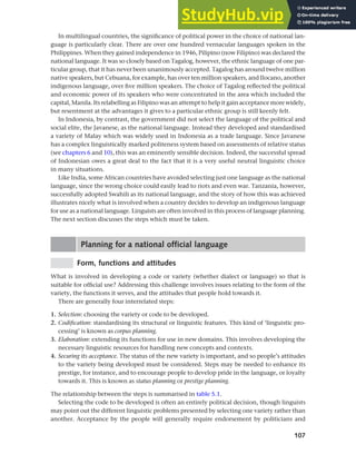 107
Chapter 5 National languages and language planning
In multilingual countries, the significance of political power in the choice of national lan-
guage is particularly clear. There are over one hundred vernacular languages spoken in the
Philippines. When they gained independence in 1946, Pilipino (now Filipino) was declared the
national language. It was so closely based on Tagalog, however, the ethnic language of one par-
ticular group, that it has never been unanimously accepted. Tagalog has around twelve million
native speakers, but Cebuana, for example, has over ten million speakers, and Ilocano, another
indigenous language, over five million speakers. The choice of Tagalog reflected the political
and economic power of its speakers who were concentrated in the area which included the
capital, Manila. Its relabelling as Filipino was an attempt to help it gain acceptance more widely,
but resentment at the advantages it gives to a particular ethnic group is still keenly felt.
In Indonesia, by contrast, the government did not select the language of the political and
social elite, the Javanese, as the national language. Instead they developed and standardised
a variety of Malay which was widely used in Indonesia as a trade language. Since Javanese
has a complex linguistically marked politeness system based on assessments of relative status
(see chapters 6 and 10), this was an eminently sensible decision. Indeed, the successful spread
of Indonesian owes a great deal to the fact that it is a very useful neutral linguistic choice
in many situations.
Like India, some African countries have avoided selecting just one language as the national
language, since the wrong choice could easily lead to riots and even war. Tanzania, however,
successfully adopted Swahili as its national language, and the story of how this was achieved
illustrates nicely what is involved when a country decides to develop an indigenous language
for use as a national language. Linguists are often involved in this process of language planning.
The next section discusses the steps which must be taken.
Planning for a national official language
Form, functions and attitudes
What is involved in developing a code or variety (whether dialect or language) so that is
suitable for official use? Addressing this challenge involves issues relating to the form of the
variety, the functions it serves, and the attitudes that people hold towards it.
There are generally four interrelated steps:
1. Selection: choosing the variety or code to be developed.
2. Codification: standardising its structural or linguistic features. This kind of ‘linguistic pro-
cessing’ is known as corpus planning.
3. Elaboration: extending its functions for use in new domains. This involves developing the
necessary linguistic resources for handling new concepts and contexts.
4. Securing its acceptance. The status of the new variety is important, and so people’s attitudes
to the variety being developed must be considered. Steps may be needed to enhance its
prestige, for instance, and to encourage people to develop pride in the language, or loyalty
towards it. This is known as status planning or prestige planning.
The relationship between the steps is summarised in table 5.1.
Selecting the code to be developed is often an entirely political decision, though linguists
may point out the different linguistic problems presented by selecting one variety rather than
another. Acceptance by the people will generally require endorsement by politicians and
 
