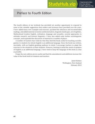 xii
The fourth edition of my textbook has provided yet another opportunity to respond to
some of the valuable suggestions that readers and reviewers have provided over the years.
I have added many new examples and exercises, up-dated the references and recommended
readings, and added material on koines and koineisation, linguistic landscapes, new Englishes,
Multicultural London English, stylisation, language and sexuality, societal approaches to
attitudes research, and forensic linguistics. I have also added some further sociolinguistic
concepts, and expanded the discussion of material in a number of places.
A number of teachers have told me that they find this book useful for teaching sociolin-
guistics to students for whom English is an additional language. Since the book was written,
inevitably, with an English-speaking audience in mind, I encourage teachers to adapt the
exercises to the situations of their students. However, bearing in mind the needs of speakers
of English as an additional language, I have tried to keep the language of this book as clear
as possible.
I hope the new edition proves useful and that the amendments and additions increase the
value of the book both for students and teachers.
Janet Holmes
Wellington, New Zealand
February 2012
Preface to Fourth Edition
 
