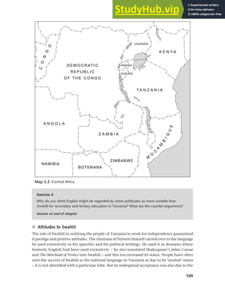 109
Chapter 5 National languages and language planning
Map 5.2 Central Africa
Exercise 4
Why do you think English might be regarded by some politicians as more suitable than
Swahili for secondary and tertiary education in Tanzania? What are the counter-arguments?
Answer at end of chapter
■ Attitudes to Swahili
The role of Swahili in unifying the people of Tanzania to work for independence guaranteed
it prestige and positive attitudes. The charisma of Nyerere himself carried over to the language
he used extensively in his speeches and his political writings. He used it in domains where
formerly English had been used exclusively – he also translated Shakespeare’s Julius Caesar
and The Merchant of Venice into Swahili – and this too increased its status. People have often
seen the success of Swahili as the national language in Tanzania as due to its ‘neutral’ status
– it is not identified with a particular tribe. But its widespread acceptance was also due to the
 