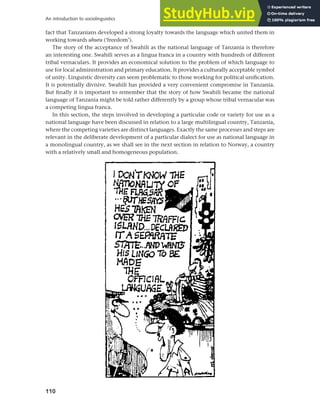 110
An introduction to sociolinguistics
fact that Tanzanians developed a strong loyalty towards the language which united them in
working towards uhuru (‘freedom’).
The story of the acceptance of Swahili as the national language of Tanzania is therefore
an interesting one. Swahili serves as a lingua franca in a country with hundreds of different
tribal vernaculars. It provides an economical solution to the problem of which language to
use for local administration and primary education. It provides a culturally acceptable symbol
of unity. Linguistic diversity can seem problematic to those working for political unification.
It is potentially divisive. Swahili has provided a very convenient compromise in Tanzania.
But finally it is important to remember that the story of how Swahili became the national
language of Tanzania might be told rather differently by a group whose tribal vernacular was
a competing lingua franca.
In this section, the steps involved in developing a particular code or variety for use as a
national language have been discussed in relation to a large multilingual country, Tanzania,
where the competing varieties are distinct languages. Exactly the same processes and steps are
relevant in the deliberate development of a particular dialect for use as national language in
a monolingual country, as we shall see in the next section in relation to Norway, a country
with a relatively small and homogeneous population.
 