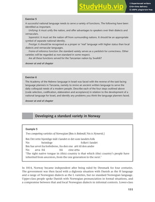 111
Chapter 5 National languages and language planning
Exercise 6
The Academy of the Hebrew language in Israel was faced with the reverse of the task facing
language planners in Tanzania, namely to revive an ancient written language to serve the
daily colloquial needs of a modern people. Describe each of the four steps outlined above
(code selection, codification, elaboration and acceptance) in relation to the development of a
national language for Israel, and identify any problems you think the language planners faced.
Answer at end of chapter
Exercise 5
A successful national language needs to serve a variety of functions. The following have been
identified as important.
Unifying: it must unify the nation, and offer advantages to speakers over their dialects and
vernaculars.
Separatist: it must set the nation off from surrounding nations. It should be an appropriate
symbol of separate national identity.
Prestige: it should be recognised as a proper or ‘real’ language with higher status than local
dialects and vernacular languages.
Frame-of-reference function: the standard variety serves as a yardstick for correctness. Other
varieties will be regarded as non-standard in some respect.
Are all these functions served for the Tanzanian nation by Swahili?
Answer at end of chapter
Developing a standard variety in Norway
Example 5
Two competing varieties of Norwegian [Bm is Bokmål; Nn is Nynorsk.]
Bm Det rette hjemlige mål i landet er det som landets folk
Nn heimlege folket i landet
Bm har arvet fra forfedrene, fra den ene ætt til den andre
Nn arva frå frå eine ætta
‘The right native tongue in (this) country is that which (the) country’s people have
inherited from ancestors, from the one generation to the next.’
In 1814, Norway became independent after being ruled by Denmark for four centuries.
The government was then faced with a diglossia situation with Danish as the H language
and a range of Norwegian dialects as the L varieties, but no standard Norwegian language.
Upper-class people spoke Danish with Norwegian pronunciation in formal situations, and
a compromise between that and local Norwegian dialects in informal contexts. Lower-class
 