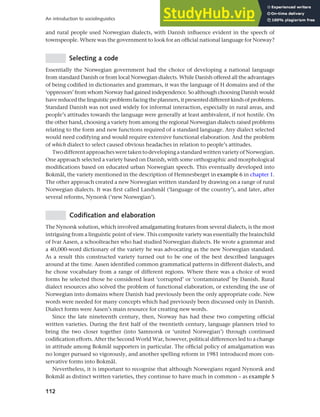 112
An introduction to sociolinguistics
and rural people used Norwegian dialects, with Danish influence evident in the speech of
townspeople. Where was the government to look for an official national language for Norway?
Selecting a code
Essentially the Norwegian government had the choice of developing a national language
from standard Danish or from local Norwegian dialects. While Danish offered all the advantages
of being codified in dictionaries and grammars, it was the language of H domains and of the
‘oppressors’ from whom Norway had gained independence. So although choosing Danish would
havereducedthelinguisticproblemsfacingtheplanners,itpresenteddifferentkindsofproblems.
Standard Danish was not used widely for informal interaction, especially in rural areas, and
people’s attitudes towards the language were generally at least ambivalent, if not hostile. On
the other hand, choosing a variety from among the regional Norwegian dialects raised problems
relating to the form and new functions required of a standard language. Any dialect selected
would need codifying and would require extensive functional elaboration. And the problem
of which dialect to select caused obvious headaches in relation to people’s attitudes.
TwodifferentapproachesweretakentodevelopingastandardwrittenvarietyofNorwegian.
One approach selected a variety based on Danish, with some orthographic and morphological
modifications based on educated urban Norwegian speech. This eventually developed into
Bokmål, the variety mentioned in the description of Hemnesberget in example 6 in chapter 1.
The other approach created a new Norwegian written standard by drawing on a range of rural
Norwegian dialects. It was first called Landsmål (‘language of the country’), and later, after
several reforms, Nynorsk (‘new Norwegian’).
Codification and elaboration
The Nynorsk solution, which involved amalgamating features from several dialects, is the most
intriguing from a linguistic point of view. This composite variety was essentially the brainchild
of Ivar Aasen, a schoolteacher who had studied Norwegian dialects. He wrote a grammar and
a 40,000-word dictionary of the variety he was advocating as the new Norwegian standard.
As a result this constructed variety turned out to be one of the best described languages
around at the time. Aasen identified common grammatical patterns in different dialects, and
he chose vocabulary from a range of different regions. Where there was a choice of word
forms he selected those he considered least ‘corrupted’ or ‘contaminated’ by Danish. Rural
dialect resources also solved the problem of functional elaboration, or extending the use of
Norwegian into domains where Danish had previously been the only appropriate code. New
words were needed for many concepts which had previously been discussed only in Danish.
Dialect forms were Aasen’s main resource for creating new words.
Since the late nineteenth century, then, Norway has had these two competing official
written varieties. During the first half of the twentieth century, language planners tried to
bring the two closer together (into Samnorsk or ‘united Norwegian’) through continued
codification efforts. After the Second World War, however, political differences led to a change
in attitude among Bokmål supporters in particular. The official policy of amalgamation was
no longer pursued so vigorously, and another spelling reform in 1981 introduced more con-
servative forms into Bokmål.
Nevertheless, it is important to recognise that although Norwegians regard Nynorsk and
Bokmål as distinct written varieties, they continue to have much in common – as example 5
 