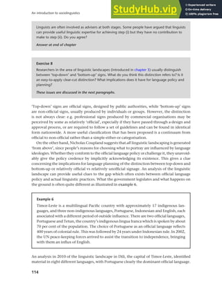 114
An introduction to sociolinguistics
‘Top-down’ signs are official signs, designed by public authorities, while ‘bottom-up’ signs
are non-official signs, usually produced by individuals or groups. However, the distinction
is not always clear: e.g. professional signs produced by commercial organisations may be
perceived by some as relatively ‘official’, especially if they have passed through a design and
approval process, or are required to follow a set of guidelines and can be found in identical
form nationwide. A more useful classification that has been proposed is a continuum from
official to non-official rather than a simple either-or categorisation.
On the other hand, Nicholas Coupland suggests that all linguistic landscaping is generated
‘from above’, since people’s reasons for choosing what to portray are influenced by language
ideologies. Whether they conform to the official language policy or challenge it, they unavoid-
ably give the policy credence by implicitly acknowledging its existence. This gives a clue
concerning the implications for language planning of the distinction between top-down and
bottom-up or relatively official vs relatively unofficial signage. An analysis of the linguistic
landscape can provide useful clues to the gap which often exists between official language
policy and actual linguistic practices. What the government legislates and what happens on
the ground is often quite different as illustrated in example 6.
Example 6
Timor-Leste is a multilingual Pacific country with approximately 17 indigenous lan-
guages, and three non-indigenous languages, Portuguese, Indonesian and English, each
associated with a different period of outside influence. There are two official languages,
Portuguese and Tetun, the country’s indigenous lingua franca which is spoken by about
70 per cent of the population. The choice of Portuguese as an official language reflects
400 years of colonial rule. This was followed by 24 years under Indonesian rule. In 2002,
the UN peace-keeping forces arrived to assist the transition to independence, bringing
with them an influx of English.
Exercise 8
Researchers in the area of linguistic landscapes (introduced in chapter 3) usually distinguish
between ‘top-down’ and ‘bottom-up’ signs. What do you think this distinction refers to? Is it
an easy-to-apply clear-cut distinction? What implications does it have for language policy and
planning?
These issues are discussed in the next paragraphs.
Linguists are often involved as advisers at both stages. Some people have argued that linguists
can provide useful linguistic expertise for achieving step (i) but they have no contribution to
make to step (ii). Do you agree?
Answer at end of chapter
An analysis in 2010 of the linguistic landscape in Dili, the capital of Timor-Leste, identified
material in eight different languages, with Portuguese clearly the dominant official language.
 