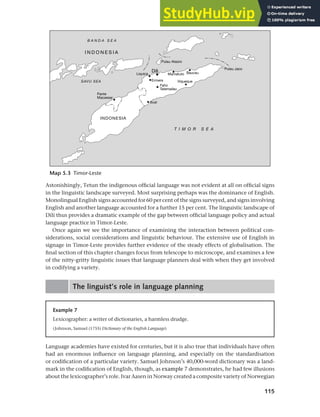 115
Chapter 5 National languages and language planning
Map 5.3 Timor-Leste
Astonishingly, Tetun the indigenous official language was not evident at all on official signs
in the linguistic landscape surveyed. Most surprising perhaps was the dominance of English.
Monolingual English signs accounted for 60 per cent of the signs surveyed, and signs involving
English and another language accounted for a further 15 per cent. The linguistic landscape of
Dili thus provides a dramatic example of the gap between official language policy and actual
language practice in Timor-Leste.
Once again we see the importance of examining the interaction between political con-
siderations, social considerations and linguistic behaviour. The extensive use of English in
signage in Timor-Leste provides further evidence of the steady effects of globalisation. The
final section of this chapter changes focus from telescope to microscope, and examines a few
of the nitty-gritty linguistic issues that language planners deal with when they get involved
in codifying a variety.
The linguist’s role in language planning
Example 7
Lexicographer: a writer of dictionaries, a harmless drudge.
(Johnson, Samuel (1755) Dictionary of the English Language)
Language academies have existed for centuries, but it is also true that individuals have often
had an enormous influence on language planning, and especially on the standardisation
or codification of a particular variety. Samuel Johnson’s 40,000-word dictionary was a land-
mark in the codification of English, though, as example 7 demonstrates, he had few illusions
about the lexicographer’s role. Ivar Aasen in Norway created a composite variety of Norwegian
 