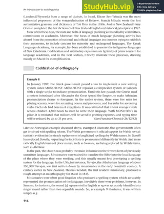 116
An introduction to sociolinguistics
(Landsmål/Nynorsk) from a range of dialects. In Israel, Eliezer Ben-Yehuda was the most
influential proponent of the vernacularisation of Hebrew. Francis Mihalic wrote the first
authoritative grammar and dictionary of Tok Pisin in the 1950s. And in New Zealand Harry
Orsman completed the first dictionary of New Zealand English on historical principles in 1997.
More often these days, the nuts and bolts of language planning are handled by committees,
commissions or academies. Moreover, the focus of much language planning activity has
altered from the promotion of national and official languages in countries trying to establish
their autonomy, to include concern for minority and endangered languages. The Kanak
Languages Academy, for example, has been established to preserve the indigenous languages
of New Caledonia. Codification and vocabulary expansion are typically of prime concern for
language academies, and in the next section, I briefly illustrate these processes, drawing
mainly on Maori for exemplification.
Codification of orthography
Example 8
In January 1982, the Greek government passed a law to implement a new writing
system called MONOTONY. MONOTONY replaced a complicated system of symbols
with a single stroke to indicate pronunciation. Until this law passed, the Greeks used
a system introduced after Alexander the Great spread the Empire, to make Athenian
pronunciation clearer to foreigners. In the earlier system, there were five rules for
placing accents, seven for accenting nouns and pronouns, and five rules for accenting
verbs. Each rule had dozens of exceptions. It was estimated that it took average Greek
school children 4,500 hours to learn to write their language. With MONOTONY in
place, it is estimated that millions will be saved in printing expenses, and typing time
will be reduced by up to 35 per cent. (San Francisco Chronicle 26/12/82)
Like the Norwegian example discussed above, example 8 illustrates that governments often
get involved with spelling reform. The Welsh government’s official support for Welsh revital-
isation is evident in the steady replacement of anglicized spellings by Welsh names. So Llanelli
has replaced Llanelly, respecting the fact that y is pronounced differently in Welsh. And more
radically English forms of place names, such as Swansea, are being replaced by Welsh forms,
such as Abertawe.
In the past, the church was probably the main influence on the written form of previously
unwritten languages. Missionaries were trained to translate the Bible into the local language
of the place where they were working, and this usually meant first developing a spelling
system for the language. In the USA, for instance, Navajo, the Athabaskan language of about
150,000 Navajos, was first written down by missionaries in the early twentieth century. A
century earlier in New Zealand, Thomas Kendall, the first resident missionary, produced a
rough attempt at an orthography for Maori in 1815.
Missionaries were often good linguists who produced a spelling system which accurately
represented the pronunciation of the language. Inevitably there were problems, however. In
Samoan, for instance, the sound [h] represented in English as ng was accurately identified as a
single sound rather than two separable sounds. So, as example 9 illustrates, it was written
simply as g.
 