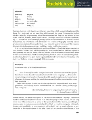 117
Chapter 5 National languages and language planning
Samoans therefore write laga (‘weave’) but say something which sounds to English ears like
langa. They write galu but say something which sounds like ngalu. Consequently English
speakers generally mispronounce words like mogamoga when they first see Samoan written
down. In Maori, however, where [h] also occurs, this single sound was written as two letters,
ng. As a result Maori words like tangi (‘weep’), which are almost identical in pronunciation to
Samoan tagi, are nevertheless spelt differently. The Samoan orthography is strictly a more
precise representation of its sound system – one symbol is used for one sound. This example
illustrates the influence a missionary could have on the codification process.
A recent problem in standardising the spelling of Maori is the choice between a macron
over the top of a vowel letter marking its length, A, vs a double vowel, aa. Wellington printers
have preferred the macron, while Auckland printers have favoured the double vowel. When
it came to decisions about which to use for printing materials for use in schools or for govern-
ment notices, there was a great deal of argument by the advocates of each system about why
theirs was the better system, as example 10 demonstrates.
Example 9
Samoan English
laga weave
gagana language
galu wave, breaker
mogamoga cockroach
tagi weep, cry
Example 10
Letter to the Editor of the New Zealand Listener.
Sir
. . . most of the arguments for using double vowels have been demolished as people
have learnt more about the sound systems of Polynesian languages . . . The double-
vowel writing system has always been awkward. It greatly complicates the learner’s task
of using a dictionary, and has the added disadvantage of making many familiar words
look unfamiliar . . .
As for the statement that the use of a diacritical mark is ‘impossible with most word-
processors’, one can only wonder how the French and Germans (among others) cope
with computers . . .
(Albert J. Schütz, Professor of Linguistics, University of Hawai’i,
New Zealand Listener 5/4/86)
In New Zealand, the Maori Language Act of 1987 established the Maori Language Commission
to advise on the development of Maori as an official language of New Zealand. On the long
vowel issue it has come down in favour of the systematic use of the macron, describing it as
simpler, easier to read, more economical and less likely to result in ambiguity. Ultimately,
however, the capabilities of word-processors will probably have as much influence as any-
thing else in determining usage in this area. This is not so true of the introduction of new
 