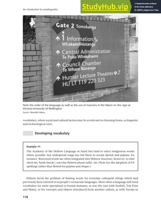 118
An introduction to sociolinguistics
vocabulary, where social and cultural factors may be as relevant in choosing forms, as linguistic
and technological ones.
Developing vocabulary
Note the order of the language as well as the use of macrons in the Maori on this sign at
Victoria University of Wellington
Source: Meredith Marra.
Example 11
The Academy of the Hebrew Language in Israel has tried to select indigenous words
where possible, but widespread usage has led them to accept lipstick and pajama, for
instance. Borrowed words are often integrated into Hebrew structure, however, so that
check-im, ‘bank checks’, uses the Hebrew plural suffix -im. (Note too the adoption of US
spellings rather than British for pyjama and cheque.)
Hebrew faced the problem of finding words for everyday colloquial things which had
previously been referred to in people’s vernacular languages. More often a language will need
vocabulary for more specialised or formal domains, as was the case with Swahili, Tok Pisin
and Malay, or for concepts and objects introduced from another culture, as with Navajo in
 