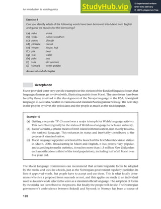 120
An introduction to sociolinguistics
Acceptance
I have provided some very specific examples in this section of the kinds of linguistic issues that
language planners get involved with, illustrating mainly from Maori. The same issues have been
faced by those involved in the development of the Navajo language in the USA, Aboriginal
languages in Australia, Swahili in Tanzania and standard Norwegian in Norway. The next step
in the process involves the politicians and the people as much as the sociolinguist.
Exercise 9
Can you identify which of the following words have been borrowed into Maori from English
and guess the reasons for the borrowings?
(a) neke snake
(b) weka native woodhen
(c) parau plough
(d) pihikete biscuit
(e) whare house, hut
(f) pia beer
(g) wai water
(h) pahi bus
(i) kuia old woman
(j) kümara sweet potato
Answer at end of chapter
Example 13
(a) Getting a separate TV Channel was a major triumph for Welsh language activists.
This contributed greatly to the status of Welsh as a language to be taken seriously.
(b) Radio Vanuatu, a crucial means of inter-island communication, uses mainly Bislama,
the national language. This enhances its status and inevitably contributes to the
process of standardisation.
(c) Maori language supporters celebrated the launch of the first Maori television station
in March, 2004. Broadcasting in Maori and English, it has proved very popular,
and according to media statistics, it reaches more than 1.5 million New Zealanders
each month (about a third of the total population), including half of all Maori over
five years old.
The Maori Language Commission can recommend that certain linguistic forms be adopted
by the media and used in schools, just as the Norwegian government regularly publishes its
lists of approved words. But people have to accept and use them. This is what finally deter-
mines whether a proposed form succeeds or not, and this applies as much to an individual
word as to a new code selected to serve as a standard official language. The adoption of forms
by the media can contribute to the process. But finally the people will decide. The Norwegian
government’s ambivalence between Bokmål and Nynorsk in Norway has been a source of
 