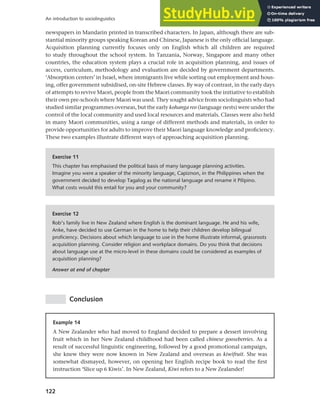 122
An introduction to sociolinguistics
newspapers in Mandarin printed in transcribed characters. In Japan, although there are sub-
stantial minority groups speaking Korean and Chinese, Japanese is the only official language.
Acquisition planning currently focuses only on English which all children are required
to study throughout the school system. In Tanzania, Norway, Singapore and many other
countries, the education system plays a crucial role in acquisition planning, and issues of
access, curriculum, methodology and evaluation are decided by government departments.
‘Absorption centers’ in Israel, where immigrants live while sorting out employment and hous-
ing, offer government subsidised, on-site Hebrew classes. By way of contrast, in the early days
of attempts to revive Maori, people from the Maori community took the initiative to establish
their own pre-schools where Maori was used. They sought advice from sociolinguists who had
studied similar programmes overseas, but the early kohanga reo (language nests) were under the
control of the local community and used local resources and materials. Classes were also held
in many Maori communities, using a range of different methods and materials, in order to
provide opportunities for adults to improve their Maori language knowledge and proficiency.
These two examples illustrate different ways of approaching acquisition planning.
Exercise 11
This chapter has emphasised the political basis of many language planning activities.
Imagine you were a speaker of the minority language, Capiznon, in the Philippines when the
government decided to develop Tagalog as the national language and rename it Pilipino.
What costs would this entail for you and your community?
Exercise 12
Rob’s family live in New Zealand where English is the dominant language. He and his wife,
Anke, have decided to use German in the home to help their children develop bilingual
proficiency. Decisions about which language to use in the home illustrate informal, grassroots
acquisition planning. Consider religion and workplace domains. Do you think that decisions
about language use at the micro-level in these domains could be considered as examples of
acquisition planning?
Answer at end of chapter
Conclusion
Example 14
A New Zealander who had moved to England decided to prepare a dessert involving
fruit which in her New Zealand childhood had been called chinese gooseberries. As a
result of successful linguistic engineering, followed by a good promotional campaign,
she knew they were now known in New Zealand and overseas as kiwifruit. She was
somewhat dismayed, however, on opening her English recipe book to read the first
instruction ‘Slice up 6 Kiwis’. In New Zealand, Kiwi refers to a New Zealander!
 