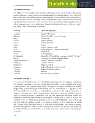 124
An introduction to sociolinguistics
Answer to exercise 2
The list below is based on the status given these languages by the governments of the relevant
countries. In many countries, there is no one language which can adequately serve as the only
official language. A world language such as English is often used as an official language for
external official functions, alongside a local language which serves internal official functions
(e.g. Philippines, Tanzania). In some countries, giving more than one language the status of
official language is a way of recognising the linguistic and cultural diversity within the country
(e.g. India, Papua New Guinea, Singapore).
Country Official language(s)
Australia English (‘de facto’)
Belgium Dutch (Flemish), French, German
Brazil Portuguese
Canada English, French
Finland Finnish, Swedish
France Frence
Haiti French, Haitian Creole
India Hindi, English, 22 regional languages1
Indonesia Indonesian
Kenya Swahili, English
New Zealand Maori, New Zealand Sign Language, English (‘de facto’)
Norway Norwegian (Nynorsk, Bokmål), Sami
Papua New Guinea English, Tok Pisin, Hiri Motu
Paraguay Guaraní, Spanish
Philippines Filipino, English
Singapore Malay, Mandarin, Tamil, English
Tanzania Swahili, English (‘de facto’)
Uruguay Spanish
Vanuatu Bislama, French, English
Answer to exercise 3
Your answer will indicate your views about the relationship between language and nation.
The attitudes expressed by the men cited reflect the tendency to see language and nation
as synonymous – one language = one nation. This view of the ‘ideal’ nation-state as a single
people using a single language is very widely held. To some extent, it is apparent in the
descriptions (derived from those of sociolinguists involved) of the language situations in
Paraguay presented above and Tanzania below. Alternative views are possible, however.
Some sociolinguists argue, for example, that the ‘one nation–one language’ reflects the
hegemonic impact of predominantly monolingual cultures such as those of France and
England, where one ethnic group dominates, and is in control of political power. They sug-
gest that studying standard English is not likely to lead to a love of England for a British
Black whose home language variety is ridiculed and repressed, and whose economic
prospects are depressing. Nor is it likely that linguistic minorities in Britain, such as speakers
of Panjabi, Polish and Greek, will be very enthusiastic about a ‘one nation–one language’
viewpoint.
 