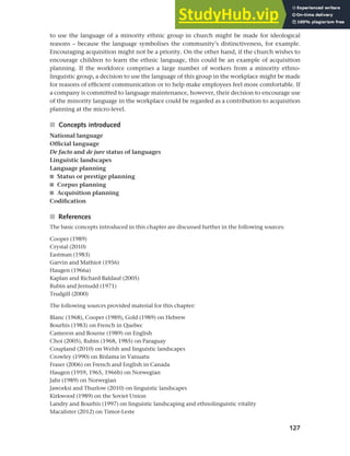 127
Chapter 5 National languages and language planning
to use the language of a minority ethnic group in church might be made for ideological
reasons – because the language symbolises the community’s distinctiveness, for example.
Encouraging acquisition might not be a priority. On the other hand, if the church wishes to
encourage children to learn the ethnic language, this could be an example of acquisition
planning. If the workforce comprises a large number of workers from a minority ethno-
linguistic group, a decision to use the language of this group in the workplace might be made
for reasons of efficient communication or to help make employees feel more comfortable. If
a company is committed to language maintenance, however, their decision to encourage use
of the minority language in the workplace could be regarded as a contribution to acquisition
planning at the micro-level.
■ Concepts introduced
National language
Official language
De facto and de jure status of languages
Linguistic landscapes
Language planning
■ Status or prestige planning
■ Corpus planning
■ Acquisition planning
Codification
■ References
The basic concepts introduced in this chapter are discussed further in the following sources:
Cooper (1989)
Crystal (2010)
Eastman (1983)
Garvin and Mathiot (1956)
Haugen (1966a)
Kaplan and Richard Baldauf (2005)
Rubin and Jernudd (1971)
Trudgill (2000)
The following sources provided material for this chapter:
Blanc (1968), Cooper (1989), Gold (1989) on Hebrew
Bourhis (1983) on French in Quebec
Cameron and Bourne (1989) on English
Choi (2005), Rubin (1968, 1985) on Paraguay
Coupland (2010) on Welsh and linguistic landscapes
Crowley (1990) on Bislama in Vanuatu
Fraser (2006) on French and English in Canada
Haugen (1959, 1965, 1966b) on Norwegian
Jahr (1989) on Norwegian
Jaworksi and Thurlow (2010) on linguistic landscapes
Kirkwood (1989) on the Soviet Union
Landry and Bourhis (1997) on linguistic landscaping and ethnolinguistic vitality
Macalister (2012) on Timor-Leste
 