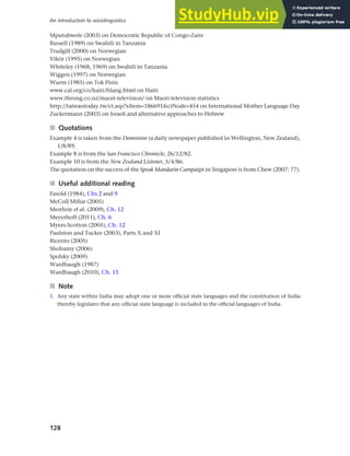128
An introduction to sociolinguistics
Mputubwele (2003) on Democratic Republic of Congo-Zaire
Russell (1989) on Swahili in Tanzania
Trudgill (2000) on Norwegian
Vikör (1995) on Norwegian
Whiteley (1968, 1969) on Swahili in Tanzania
Wiggen (1997) on Norwegian
Wurm (1985) on Tok Pisin
www.cal.org/co/haiti/hlang.html on Haiti
www.throng.co.nz/maori-television/ on Maori television statistics
http://taiwantoday.tw/ct.asp?xItem=186691&ctNode=454 on International Mother Language Day
Zuckermann (2003) on Israeli and alternative approaches to Hebrew
■ Quotations
Example 4 is taken from the Dominion (a daily newspaper published in Wellington, New Zealand),
1/8/89.
Example 8 is from the San Francisco Chronicle, 26/12/82.
Example 10 is from the New Zealand Listener, 5/4/86.
The quotation on the success of the Speak Mandarin Campaign in Singapore is from Chew (2007: 77).
■ Useful additional reading
Fasold (1984), Chs 2 and 9
McColl Millar (2005)
Mesthrie et al. (2009), Ch. 12
Meyerhoff (2011), Ch. 6
Myers-Scotton (2005), Ch. 12
Paulston and Tucker (2003), Parts X and XI
Ricento (2005)
Shohamy (2006)
Spolsky (2009)
Wardhaugh (1987)
Wardhaugh (2010), Ch. 15
■ Note
1. Any state within India may adopt one or more official state languages and the constitution of India
thereby legislates that any official state language is included in the official languages of India.
 