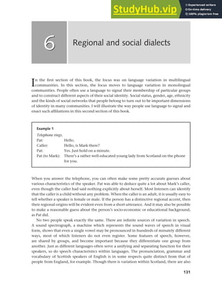 131
In the first section of this book, the focus was on language variation in multilingual
communities. In this section, the focus moves to language variation in monolingual
communities. People often use a language to signal their membership of particular groups
and to construct different aspects of their social identity. Social status, gender, age, ethnicity
and the kinds of social networks that people belong to turn out to be important dimensions
of identity in many communities. I will illustrate the way people use language to signal and
enact such affiliations in this second section of this book.
Regional and social dialects
6
6
Example 1
Telephone rings.
Pat: Hello.
Caller: Hello, is Mark there?
Pat: Yes. Just hold on a minute.
Pat (to Mark): There’s a rather well-educated young lady from Scotland on the phone
for you.
When you answer the telephone, you can often make some pretty accurate guesses about
various characteristics of the speaker. Pat was able to deduce quite a lot about Mark’s caller,
even though the caller had said nothing explicitly about herself. Most listeners can identify
that the caller is a child without any problem. When the caller is an adult, it is usually easy to
tell whether a speaker is female or male. If the person has a distinctive regional accent, then
their regional origins will be evident even from a short utterance. And it may also be possible
to make a reasonable guess about the person’s socio-economic or educational background,
as Pat did.
No two people speak exactly the same. There are infinite sources of variation in speech.
A sound spectrograph, a machine which represents the sound waves of speech in visual
form, shows that even a single vowel may be pronounced in hundreds of minutely different
ways, most of which listeners do not even register. Some features of speech, however,
are shared by groups, and become important because they differentiate one group from
another. Just as different languages often serve a unifying and separating function for their
speakers, so do speech characteristics within languages. The pronunciation, grammar and
vocabulary of Scottish speakers of English is in some respects quite distinct from that of
people from England, for example. Though there is variation within Scotland, there are also
 