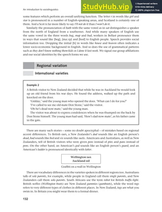 132
An introduction to sociolinguistics
some features which perform an overall unifying function. The letter r in words like girl and
star is pronounced in a number of English-speaking areas, and Scotland is certainly one of
them. And a Scot is far more likely to say I’ll not do it than I won’t do it.
Similarly the pronunciation of bath with the same vowel as in sat distinguishes a speaker
from the north of England from a southerner. And while many speakers of English use
the same vowel in the three words bag, map and bad, workers in Belfast pronounce them
in ways that sound like [beg], [ma::rp] and [bod] to English people. Speech provides social
information too. Dropping the initial [h] in words like house and heaven often indicates a
lower socio-economic background in English. And so does the use of grammatical patterns
such as they don’t know nothing them kids or I done it last week. We signal our group affiliations
and our social identities by the speech forms we use.
Regional variation
International varieties
Example 2
A British visitor to New Zealand decided that while he was in Auckland he would look
up an old friend from his war days. He found the address, walked up the path and
knocked on the door.
‘Gidday,’ said the young man who opened the door. ‘What can I do for you?’
‘I’ve called to see me old mate Don Stone,’ said the visitor.
‘Oh he’s dead now mate,’ said the young man.
The visitor was about to express condolences when he was thumped on the back by
Don Stone himself. The young man had said, ‘Here’s dad now mate’, as his father came
in the gate.
There are many such stories – some no doubt apocryphal – of mistakes based on regional
accent differences. To British ears, a New Zealander’s dad sounds like an English person’s
dead, bad sounds like bed and six sounds like sucks. Americans and Australians, as well as New
Zealanders, tell of British visitors who were given pens instead of pins and pans instead of
pens. On the other hand, an American’s god sounds like an English person’s guard, and an
American’s ladder is pronounced identically with latter.
Wellington sux
Auckland nil
Graffiti on a wall in Wellington
There are vocabulary differences in the varieties spoken in different regions too. Australians
talk of sole parents, for example, while people in England call them single parents, and New
Zealanders call them solo parents. South Africans use the term robot for British traffic-light.
British wellies (Wellington boots) are New Zealand gummies (gumboots), while the word togs
refers to very different types of clothes in different places. In New Zealand, togs are what you
swim in. In Britain you might wear them to a formal dinner.
 