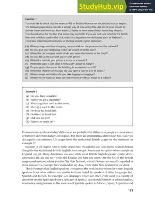 133
Chapter 6 Regional and social dialects
Pronunciation and vocabulary differences are probably the differences people are most aware
of between different dialects of English, but there are grammatical differences too. Can you
distinguish the preferred US usages from the traditional British usages in the sentences in
example 3?
Speakers of US English tend to prefer do you have, though this can now also be heard in Britain
alongside the traditional British English have you got. Americans say gotten where people in
England use got. Many Americans use dove while most British English speakers prefer dived.
Americans ask did you eat? while the English ask have you eaten? Are the US or the British
usages predominant where you live? In New Zealand, where US forms are usually regarded as
more innovative, younger New Zealanders say dove, while older New Zealanders use dived.
The differences that English speakers throughout the world notice when they meet English
speakers from other nations are similar to those noted by speakers of other languages too.
Spanish and French, for example, are languages which are extensively used in a variety of
countries besides Spain and France. Speakers of Spanish can hear differences of pronunciation,
vocabulary and grammar in the varieties of Spanish spoken in Mexico, Spain, Argentina and
Exercise 1
You may like to check out the extent of US vs British influence on vocabulary in your region.
The following questions provide a simple way of measuring this. Ask ten of your friends to
answer them and work out how many US items vs how many British items they choose.
You should allow for the fact that some may use both. If you are not sure which is the British
item and which is used in the USA, check in a big reference dictionary such as Webster’s
Third New International Dictionary or the big Oxford English Dictionary.
(a) When you go window-shopping do you walk on the pavement or the sidewalk?
(b) Do you put your shopping in the car’s trunk or in the boot?
(c) When the car’s engine needs oil do you open the bonnet or the hood?
(d) Do you fill up the car with gas or with petrol?
(e) When it is cold do you put on a jersey or a sweater?
(f) When the baby is wet does it need a dry diaper or nappy?
(g) Do you get to the top of the building in an elevator or a lift?
(h) When the children are hungry do you open a can or a tin of beans?
(i) When you go on holiday do you take luggage or baggage?
(j) When you’ve made an error do you remove it with an eraser or a rubber?
Example 3
(a) Do you have a match?
(b) Have you got a cigarette?
(c) She has gotten used to the noise.
(d) She’s got used to the noise.
(e) He dove in, head first.
(f) He dived in head first.
(g) Did you eat yet?
(h) Have you eaten yet?
 