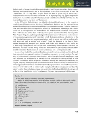 135
Chapter 6 Regional and social dialects
dialects, such as Scouse (heard in Liverpool), Cockney and Geordie, even have distinct names
showing how significant they are in distinguishing groups from one another. Within the
London area, the Cockney dialect is quite distinctive with its glottal stop [c] instead of [t]
between vowels in words like bitter and butter, and its rhyming slang: e.g. apples and pears for
‘stairs’, lean and lurch for ‘church’, the undoubtedly sexist trouble and strife for ‘wife’ and the
more ambiguous cows and kisses for ‘the missus’.
In the USA, too, dialectologists can identify distinguishing features of the speech of
people from different regions. Northern, Midland and Southern are the main divisions,
and within those three areas a number of further divisions can be made. Different towns and
even parts of towns can be distinguished. Within the Midland area, for example, the Eastern
States can be distinguished; and within those the Boston dialect is different from that of
New York City; and within New York City, Brooklynese is quite distinctive. The Linguistic
Atlas Projects (http://us.english.uga.edu/) provide a rich source of information on the features
of pronunciation, grammar and vocabulary which distinguish different US dialects. In the
rural Appalachians, one can hear pronunciations such as acrosst and clifft, as well as verbs
with a-prefixes, such as a-fishin’ and a-comin’. Words for dragonfly in the Eastern States
include darning needle, mosquito hawk, spindle, snake feeder, snake doctor and snake waiter, but
of these only darning needle is used in New York. From darning needle, however, New York has
developed two new variants dining needle and diamond needle. (It becomes difficult at this
point to remember that these are all names for an insect not a sewing implement!)
In areas where English has been introduced more recently, such as Australia and New Zealand,
there seems to be less regional variation – though there is evidence of social variation. The high
level of intra-national communication, together with the relatively small populations, may
have inhibited the development of marked regional differences in these countries. In New
Zealand, for instance, there are greater differences among the Maori dialects than within
English, reflecting the longer period of settlement and more restricted means of communication
between people from different Maori tribes before European settlers arrived. Maori pronunci-
ation of words written with an initial wh, for example, differs from one place to another. The
Maori word for ‘fish’ is ika in most areas but ngohi in the far North, and kirikiri refers to ‘gravel’
in the west but ‘sand’ in the east of New Zealand. There are many more such differences.
Exercise 3
Can you guess what the following words and phrases mean?
They are all words collected from regional dialects of British English. A good British English
dialect dictionary will provide information about their meanings and where they are used.
(a) snowblossom
(b) time for our snap
(c) mask the tea
(d) the place was all frousted
(e) clinker bells
(f) a great mawther
(g) I’m really stalled
(h) a bairn
(i) an effet
(j) I’ll fill up your piggy, it’s time for bed
Answers at end of chapter
 