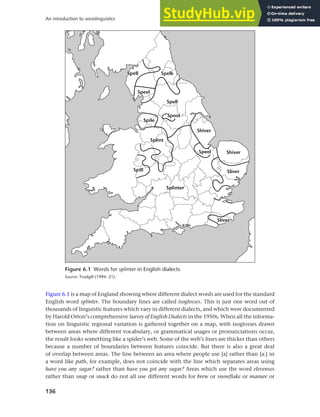 136
An introduction to sociolinguistics
Figure 6.1 is a map of England showing where different dialect words are used for the standard
English word splinter. The boundary lines are called isoglosses. This is just one word out of
thousands of linguistic features which vary in different dialects, and which were documented
by Harold Orton’s comprehensive Survey of English Dialects in the 1950s. When all the informa-
tion on linguistic regional variation is gathered together on a map, with isoglosses drawn
between areas where different vocabulary, or grammatical usages or pronunciations occur,
the result looks something like a spider’s web. Some of the web’s lines are thicker than others
because a number of boundaries between features coincide. But there is also a great deal
of overlap between areas. The line between an area where people use [a] rather than [a:] in
a word like path, for example, does not coincide with the line which separates areas using
have you any sugar? rather than have you got any sugar? Areas which use the word elevenses
rather than snap or snack do not all use different words for brew or snowflake or manure or
Figure 6.1 Words for splinter in English dialects
Source: Trudgill (1994: 21).
 