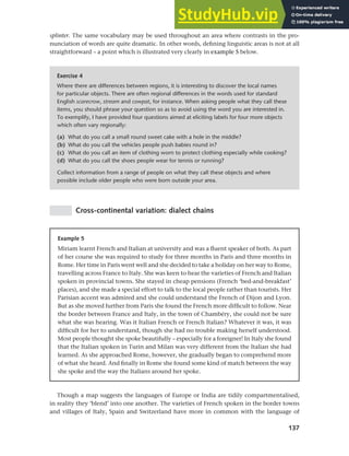 137
Chapter 6 Regional and social dialects
Cross-continental variation: dialect chains
Exercise 4
Where there are differences between regions, it is interesting to discover the local names
for particular objects. There are often regional differences in the words used for standard
English scarecrow, stream and cowpat, for instance. When asking people what they call these
items, you should phrase your question so as to avoid using the word you are interested in.
To exemplify, I have provided four questions aimed at eliciting labels for four more objects
which often vary regionally:
(a) What do you call a small round sweet cake with a hole in the middle?
(b) What do you call the vehicles people push babies round in?
(c) What do you call an item of clothing worn to protect clothing especially while cooking?
(d) What do you call the shoes people wear for tennis or running?
Collect information from a range of people on what they call these objects and where
possible include older people who were born outside your area.
Example 5
Miriam learnt French and Italian at university and was a fluent speaker of both. As part
of her course she was required to study for three months in Paris and three months in
Rome. Her time in Paris went well and she decided to take a holiday on her way to Rome,
travelling across France to Italy. She was keen to hear the varieties of French and Italian
spoken in provincial towns. She stayed in cheap pensions (French ‘bed-and-breakfast’
places), and she made a special effort to talk to the local people rather than tourists. Her
Parisian accent was admired and she could understand the French of Dijon and Lyon.
But as she moved further from Paris she found the French more difficult to follow. Near
the border between France and Italy, in the town of Chambéry, she could not be sure
what she was hearing. Was it Italian French or French Italian? Whatever it was, it was
difficult for her to understand, though she had no trouble making herself understood.
Most people thought she spoke beautifully – especially for a foreigner! In Italy she found
that the Italian spoken in Turin and Milan was very different from the Italian she had
learned. As she approached Rome, however, she gradually began to comprehend more
of what she heard. And finally in Rome she found some kind of match between the way
she spoke and the way the Italians around her spoke.
splinter. The same vocabulary may be used throughout an area where contrasts in the pro-
nunciation of words are quite dramatic. In other words, defining linguistic areas is not at all
straightforward – a point which is illustrated very clearly in example 5 below.
Though a map suggests the languages of Europe or India are tidily compartmentalised,
in reality they ‘blend’ into one another. The varieties of French spoken in the border towns
and villages of Italy, Spain and Switzerland have more in common with the language of
 