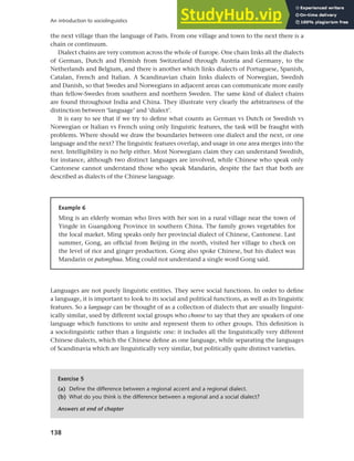 138
An introduction to sociolinguistics
the next village than the language of Paris. From one village and town to the next there is a
chain or continuum.
Dialect chains are very common across the whole of Europe. One chain links all the dialects
of German, Dutch and Flemish from Switzerland through Austria and Germany, to the
Netherlands and Belgium, and there is another which links dialects of Portuguese, Spanish,
Catalan, French and Italian. A Scandinavian chain links dialects of Norwegian, Swedish
and Danish, so that Swedes and Norwegians in adjacent areas can communicate more easily
than fellow-Swedes from southern and northern Sweden. The same kind of dialect chains
are found throughout India and China. They illustrate very clearly the arbitrariness of the
distinction between ‘language’ and ‘dialect’.
It is easy to see that if we try to define what counts as German vs Dutch or Swedish vs
Norwegian or Italian vs French using only linguistic features, the task will be fraught with
problems. Where should we draw the boundaries between one dialect and the next, or one
language and the next? The linguistic features overlap, and usage in one area merges into the
next. Intelligibility is no help either. Most Norwegians claim they can understand Swedish,
for instance, although two distinct languages are involved, while Chinese who speak only
Cantonese cannot understand those who speak Mandarin, despite the fact that both are
described as dialects of the Chinese language.
Example 6
Ming is an elderly woman who lives with her son in a rural village near the town of
Yingde in Guangdong Province in southern China. The family grows vegetables for
the local market. Ming speaks only her provincial dialect of Chinese, Cantonese. Last
summer, Gong, an official from Beijing in the north, visited her village to check on
the level of rice and ginger production. Gong also spoke Chinese, but his dialect was
Mandarin or putonghua. Ming could not understand a single word Gong said.
Languages are not purely linguistic entities. They serve social functions. In order to define
a language, it is important to look to its social and political functions, as well as its linguistic
features. So a language can be thought of as a collection of dialects that are usually linguist-
ically similar, used by different social groups who choose to say that they are speakers of one
language which functions to unite and represent them to other groups. This definition is
a sociolinguistic rather than a linguistic one: it includes all the linguistically very different
Chinese dialects, which the Chinese define as one language, while separating the languages
of Scandinavia which are linguistically very similar, but politically quite distinct varieties.
Exercise 5
(a) Define the difference between a regional accent and a regional dialect.
(b) What do you think is the difference between a regional and a social dialect?
Answers at end of chapter
 