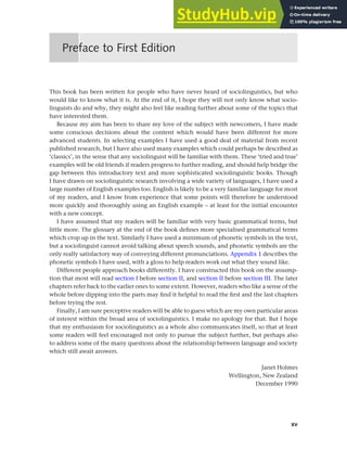 xv
This book has been written for people who have never heard of sociolinguistics, but who
would like to know what it is. At the end of it, I hope they will not only know what socio-
linguists do and why, they might also feel like reading further about some of the topics that
have interested them.
Because my aim has been to share my love of the subject with newcomers, I have made
some conscious decisions about the content which would have been different for more
advanced students. In selecting examples I have used a good deal of material from recent
published research, but I have also used many examples which could perhaps be described as
‘classics’, in the sense that any sociolinguist will be familiar with them. These ‘tried and true’
examples will be old friends if readers progress to further reading, and should help bridge the
gap between this introductory text and more sophisticated sociolinguistic books. Though
I have drawn on sociolinguistic research involving a wide variety of languages, I have used a
large number of English examples too. English is likely to be a very familiar language for most
of my readers, and I know from experience that some points will therefore be understood
more quickly and thoroughly using an English example – at least for the initial encounter
with a new concept.
I have assumed that my readers will be familiar with very basic grammatical terms, but
little more. The glossary at the end of the book defines more specialised grammatical terms
which crop up in the text. Similarly I have used a minimum of phonetic symbols in the text,
but a sociolinguist cannot avoid talking about speech sounds, and phonetic symbols are the
only really satisfactory way of conveying different pronunciations. Appendix 1 describes the
phonetic symbols I have used, with a gloss to help readers work out what they sound like.
Different people approach books differently. I have constructed this book on the assump-
tion that most will read section I before section II, and section II before section III. The later
chapters refer back to the earlier ones to some extent. However, readers who like a sense of the
whole before dipping into the parts may find it helpful to read the first and the last chapters
before trying the rest.
Finally, I am sure perceptive readers will be able to guess which are my own particular areas
of interest within the broad area of sociolinguistics. I make no apology for that. But I hope
that my enthusiasm for sociolinguistics as a whole also communicates itself, so that at least
some readers will feel encouraged not only to pursue the subject further, but perhaps also
to address some of the many questions about the relationship between language and society
which still await answers.
Janet Holmes
Wellington, New Zealand
December 1990
Preface to First Edition
 