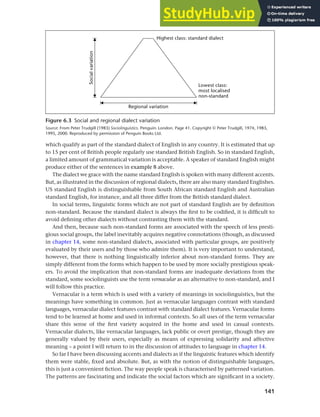 141
Chapter 6 Regional and social dialects
which qualify as part of the standard dialect of English in any country. It is estimated that up
to 15 per cent of British people regularly use standard British English. So in standard English,
a limited amount of grammatical variation is acceptable. A speaker of standard English might
produce either of the sentences in example 8 above.
The dialect we grace with the name standard English is spoken with many different accents.
But, as illustrated in the discussion of regional dialects, there are also many standard Englishes.
US standard English is distinguishable from South African standard English and Australian
standard English, for instance, and all three differ from the British standard dialect.
In social terms, linguistic forms which are not part of standard English are by definition
non-standard. Because the standard dialect is always the first to be codified, it is difficult to
avoid defining other dialects without contrasting them with the standard.
And then, because such non-standard forms are associated with the speech of less presti-
gious social groups, the label inevitably acquires negative connotations (though, as discussed
in chapter 14, some non-standard dialects, associated with particular groups, are positively
evaluated by their users and by those who admire them). It is very important to understand,
however, that there is nothing linguistically inferior about non-standard forms. They are
simply different from the forms which happen to be used by more socially prestigious speak-
ers. To avoid the implication that non-standard forms are inadequate deviations from the
standard, some sociolinguists use the term vernacular as an alternative to non-standard, and I
will follow this practice.
Vernacular is a term which is used with a variety of meanings in sociolinguistics, but the
meanings have something in common. Just as vernacular languages contrast with standard
languages, vernacular dialect features contrast with standard dialect features. Vernacular forms
tend to be learned at home and used in informal contexts. So all uses of the term vernacular
share this sense of the first variety acquired in the home and used in casual contexts.
Vernacular dialects, like vernacular languages, lack public or overt prestige, though they are
generally valued by their users, especially as means of expressing solidarity and affective
meaning – a point I will return to in the discussion of attitudes to language in chapter 14.
So far I have been discussing accents and dialects as if the linguistic features which identify
them were stable, fixed and absolute. But, as with the notion of distinguishable languages,
this is just a convenient fiction. The way people speak is characterised by patterned variation.
The patterns are fascinating and indicate the social factors which are significant in a society.
Figure 6.3 Social and regional dialect variation
Source: From Peter Trudgill (1983) Sociolinguistics. Penguin: London. Page 41. Copyright © Peter Trudgill, 1974, 1983,
1995, 2000. Reproduced by permission of Penguin Books Ltd.
 